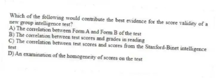 Which of the following would contribute the best evidence for the score validity of a new group intelligence test?
A) The correlation between Form A and Form B of the test
B) The correlation between test scores and grades in reading
C) The correlation between test scores and scores from the Stanford-Binet intelligence test
D) An examination of the homogeneity of scores on the test
