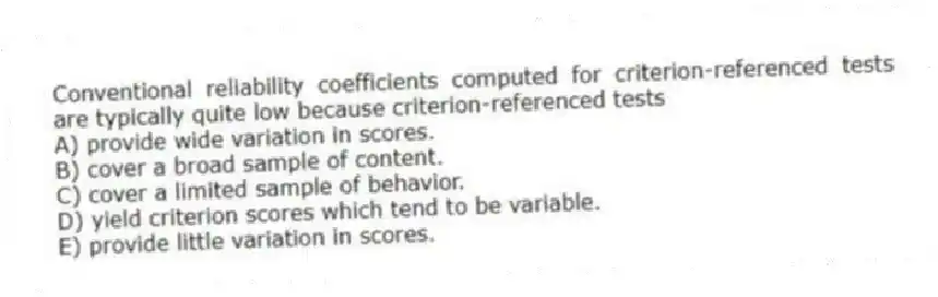 Conventional reliability coefficients computed for criterion-referenced tests are typically quite low because criterion-referenced tests
A) provide wide variation in scores.
B) cover a broad sample of content.
C) cover a limited sample of behavior.
D) yield criterion scores which tend to be variable.
E) provide little variation in scores.