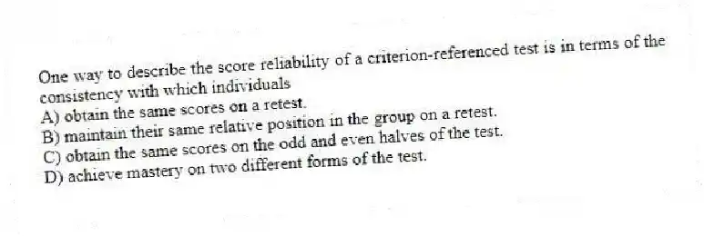 One way to describe the score reliability of a criterion-referenced test is in terms of the consistency with which individuals
A) obtain the same scores on a retest.
B) maintain their same relative position in the group on a retest.
C) obtain the same scores on the odd and even halves of the test.
D) achieve mastery on two different forms of the test.