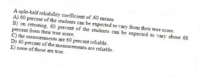 A split-half reliability coefficient of .60 means
A) 60 percent of the students can be expected to vary from their true score.
B) on retesting, 60 percent of the students can be expected to vary about 68 percent from their true score.
C) the measurements are 60 percent reliable.
D) 40 percent of the measurements are reliable.
E) none of these are true.