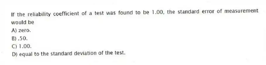 If the reliability coefficient of a test was found to be 1.00, the standard error of measurement would be
A) zero.
B) .50.
C) 1.00.
D) equal to the standard deviation of the test.