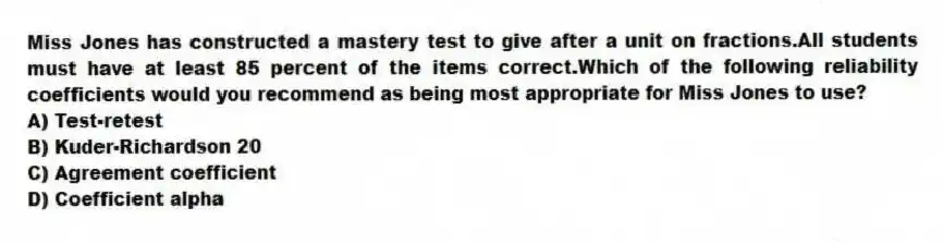 Miss Jones has constructed a mastery test to give after a unit on fractions.All students must have at least 85 percent of the items correct.Which of the following reliability coefficients would you recommend as being most appropriate for Miss Jones to use?
A) Test-retest
B) Kuder-Richardson 20
C) Agreement coefficient
D) Coefficient alpha