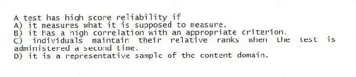 A test has high score reliability if
A) it measures what it is supposed to measure.
B) it has a high correlation with an appropriate criterion.
C) individuals maintain their relative ranks when the test is administered a second time.
D) it is a representative sample of the content domain.