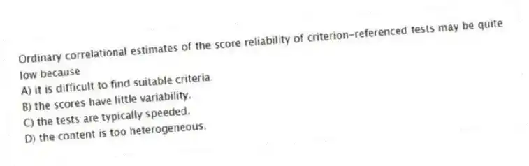 Ordinary correlational estimates of the score reliability of criterion-referenced tests may be quite low because
A) it is difficult to find suitable criteria.
B) the scores have little variability.
C) the tests are typically speeded.
D) the content is too heterogeneous.