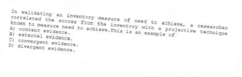 In validating an inventory measure of need to achieve, a researcher correlated the scores from the inventory with a projective technique known to measure need to achieve.This is an example of
A) content evidence.
B) external evidence.
C) convergent evidence.
D) divergent evidence.