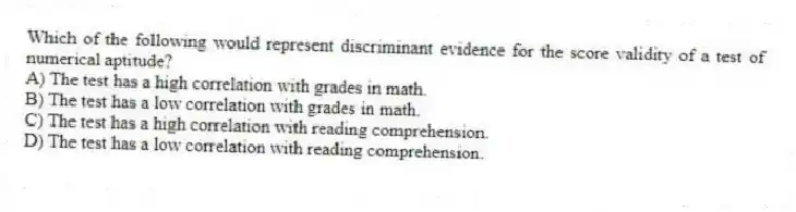 Which of the following would represent discriminant evidence for the score validity of a test of numerical aptitude?
A) The test has a high correlation with grades in math.
B) The test has a low correlation with grades in math.
C) The test has a high correlation with reading comprehension.
D) The test has a low correlation with reading comprehension.