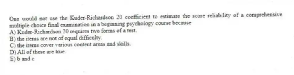 One would not use the Kuder-Richardson 20 coefficient to estimate the score reliability of a comprehensive multiple choice final examination in a beginning psychology course because
A) Kuder-Richardson 20 requires two forms of a test.
B) the items are not of equal difficulty.
C) the items cover various content areas and skills.
D) All of these are true.
E) b and c