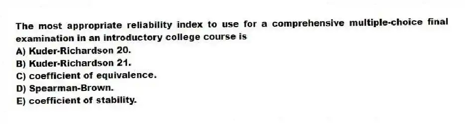 The most appropriate reliability index to use for a comprehensive multiple-choice final examination in an introductory college course is
A) Kuder-Richardson 20.
B) Kuder-Richardson 21.
C) coefficient of equivalence.
D) Spearman-Brown.
E) coefficient of stability.