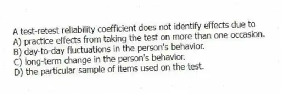 A test-retest reliability coefficient does not identify effects due to
A) practice effects from taking the test on more than one occasion.
B) day-to-day fluctuations in the person's behavior.
C) long-term change in the person's behavior.
D) the particular sample of items used on the test.