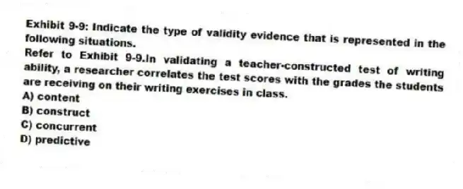 Exhibit 9-9: Indicate the type of validity evidence that is represented in the following situations.
-Refer to Exhibit 9-9.In validating a teacher-constructed test of writing ability, a researcher correlates the test scores with the grades the students are receiving on their writing exercises in class.
A) content
B) construct
C) concurrent
D) predictive