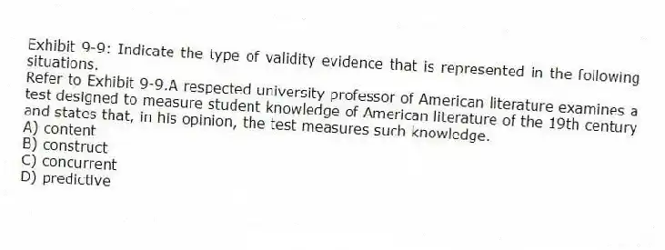 Exhibit 9-9: Indicate the type of validity evidence that is represented in the following situations.
-Refer to Exhibit 9-9.A respected university professor of American literature examines a test designed to measure student knowledge of American literature of the 19th century and states that, in his opinion, the test measures such knowledge.
A) content
B) construct
C) concurrent
D) predictive
