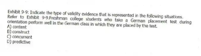Exhibit 9-9: Indicate the type of validity evidence that is represented in the following situations.
-Refer to Exhibit 9-9.Freshman college students who take a German placement test during orientation perform well in the German class in which they are placed by the test.
A) content
B) construct
C) concurrent
D) predictive