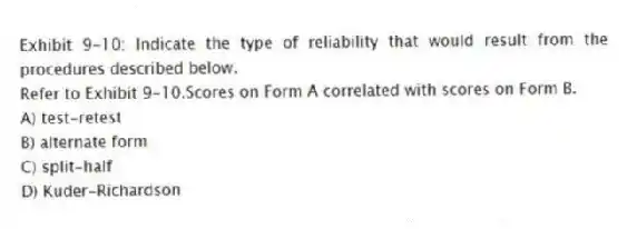 Exhibit 9-10: Indicate the type of reliability that would result from the procedures described below.
-Refer to Exhibit 9-10.Scores on Form A correlated with scores on Form B.
A) test-retest
B) alternate form
C) split-half
D) Kuder-Richardson