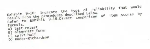 Exhibit 9-10: Indicate the type of reliability that would result from the procedures described below.
-Refer to Exhibit 9-10.Direct comparison of item scores by formula.
A) test-retest
B) alternate form
C) split-half
D) Kuder-Richardson