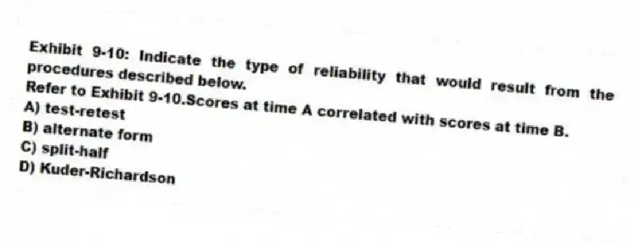 Exhibit 9-10: Indicate the type of reliability that would result from the procedures described below.
-Refer to Exhibit 9-10.Scores at time A correlated with scores at time B.
A) test-retest
B) alternate form
C) split-half
D) Kuder-Richardson