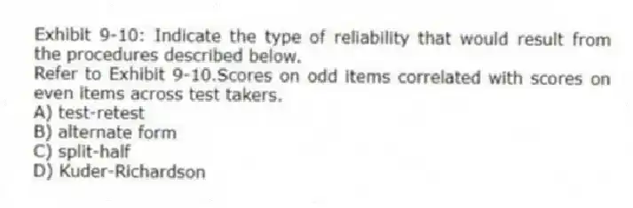 Exhibit 9-10: Indicate the type of reliability that would result from the procedures described below.
-Refer to Exhibit 9-10.Scores on odd items correlated with scores on even items across test takers.
A) test-retest
B) alternate form
C) split-half
D) Kuder-Richardson