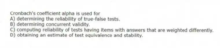Cronbach's coefficient alpha is used for
A) determining the reliability of true-false tests.
B) determining concurrent validity.
C) computing reliability of tests having items with answers that are weighted differently.
D) obtaining an estimate of test equivalence and stability.