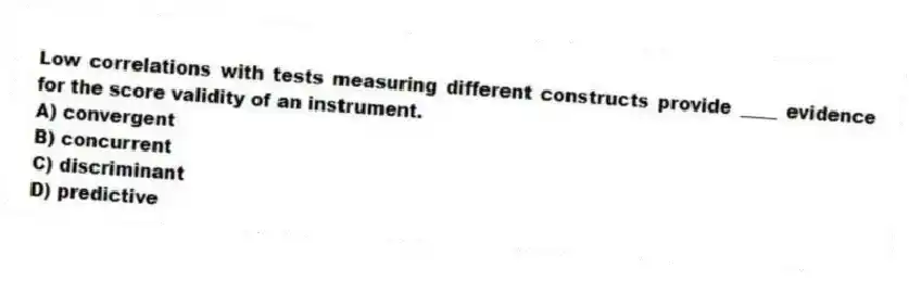 Low correlations with tests measuring different constructs provide ____ evidence for the score validity of an instrument.
A) convergent
B) concurrent
C) discriminant
D) predictive