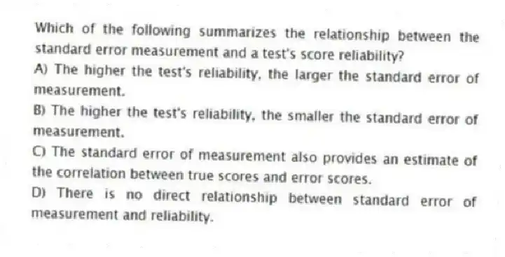 Which of the following summarizes the relationship between the standard error measurement and a test's score reliability?
A) The higher the test's reliability, the larger the standard error of measurement.
B) The higher the test's reliability, the smaller the standard error of measurement.
C) The standard error of measurement also provides an estimate of the correlation between true scores and error scores.
D) There is no direct relationship between standard error of measurement and reliability.