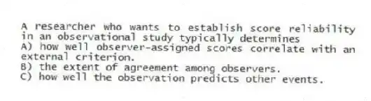 A researcher who wants to establish score reliability in an observational study typically determines
A) how well observer-assigned scores correlate with an external criterion.
B) the extent of agreement among observers.
C) how well the observation predicts other events.