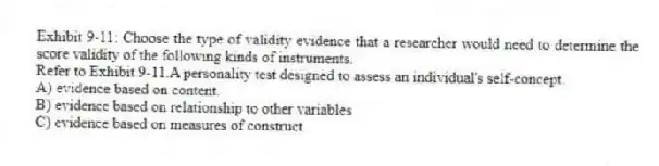 Exhibit 9-11: Choose the type of validity evidence that a researcher would need to determine the score validity of the following kinds of instruments.
-Refer to Exhibit 9-11.A personality test designed to assess an individual's self-concept.
A) evidence based on content.
B) evidence based on relationship to other variables
C) evidence based on measures of construct