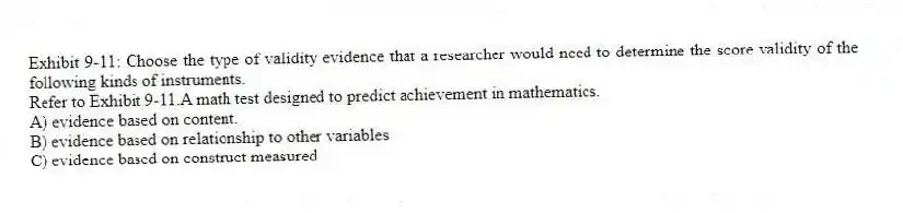 Exhibit 9-11: Choose the type of validity evidence that a researcher would need to determine the score validity of the following kinds of instruments.
-Refer to Exhibit 9-11.A math test designed to predict achievement in mathematics.
A) evidence based on content.
B) evidence based on relationship to other variables
C) evidence based on construct measured