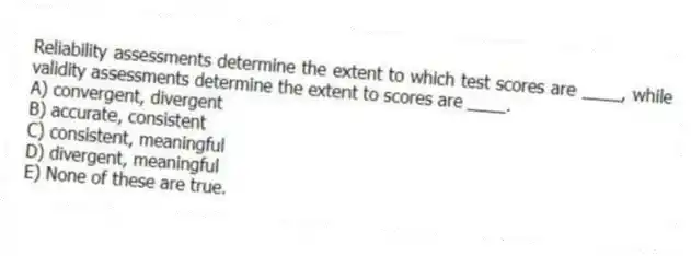 Reliability assessments determine the extent to which test scores are ____, while validity assessments determine the extent to scores are ____.
A) convergent, divergent
B) accurate, consistent
C) consistent, meaningful
D) divergent, meaningful
E) None of these are true.