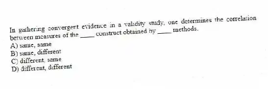 In gathering convergent evidence in a validity study, one determines the correlation between measures of the ____ construct obtained by ____ methods.
A) same, same
B) same, different
C) different, same
D) different, different