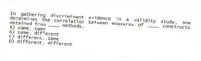 In gathering discriminant evidence in a validity study, one determines the correlation between measures of ____ constructs obtained from ____ methods.
A) same, same
B) same, different
C) different, same
D) different, different