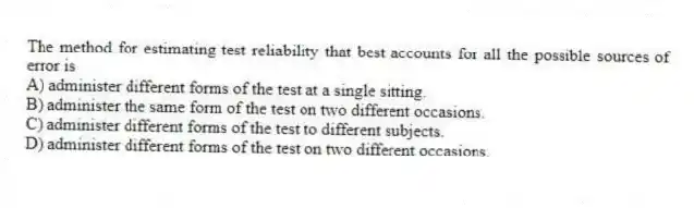The method for estimating test reliability that best accounts for all the possible sources of error is
A) administer different forms of the test at a single sitting.
B) administer the same form of the test on two different occasions.
C) administer different forms of the test to different subjects.
D) administer different forms of the test on two different occasions.