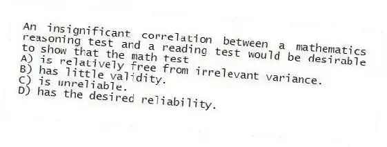 An insignificant correlation between a mathematics reasoning test and a reading test would be desirable to show that the math test
A) is relatively free from irrelevant variance.
B) has little validity.
C) is unreliable.
D) has the desired reliability.
