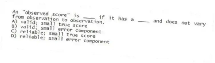 An "observed score" is ____ if it has a ____ and does not vary from observation to observation.
A) valid; small true score
B) valid; small error component
C) reliable; small true score
D) reliable; small error component