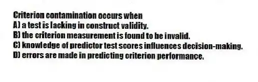Criterion contamination occurs when
A) a test is lacking in construct validity.
B) the criterion measurement is found to be invalid.
C) knowledge of predictor test scores influences decision-making.
D) errors are made in predicting criterion performance.