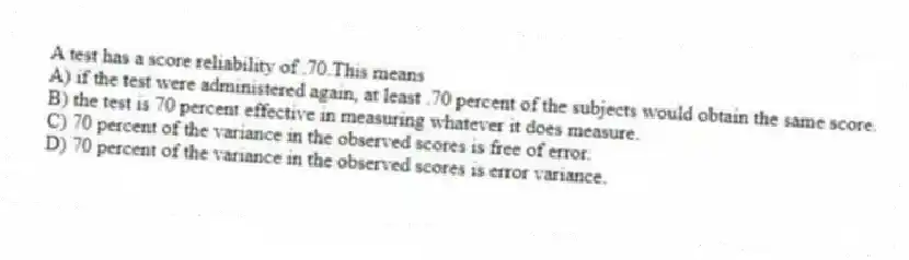 A test has a score reliability of .70.This means
A) if the test were administered again, at least .70 percent of the subjects would obtain the same score.
B) the test is 70 percent effective in measuring whatever it does measure.
C) 70 percent of the variance in the observed scores is free of error.
D) 70 percent of the variance in the observed scores is error variance.