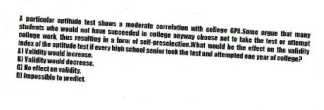 A particular aptitude test shows a moderate correlation with college GPA.Some argue that many students who would not have succeeded in college anyway choose not to take the test or attempt college work, thus resulting in a form of self-preselection.What would be the effect on the validity index of the aptitude test if every high school senior took the test and attempted one year of college?
A) Validity would increase.
B) Validity would decrease.
C) No effect on validity.
D) Impossible to predict.