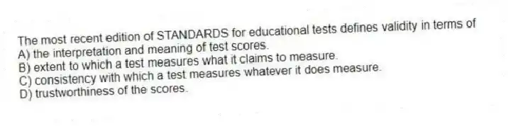 The most recent edition of STANDARDS for educational tests defines validity in terms of
A) the interpretation and meaning of test scores.
B) extent to which a test measures what it claims to measure.
C) consistency with which a test measures whatever it does measure.
D) trustworthiness of the scores.