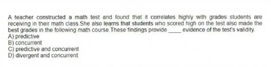 A teacher constructed a math test and found that it correlates highly with grades students are receiving in their math class.She also learns that students who scored high on the test also made the best grades in the following math course.These findings provide ____ evidence of the test's validity.
A) predictive
B) concurrent
C) predictive and concurrent
D) divergent and concurrent