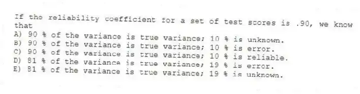 If the reliability coefficient for a set of test scores is .90, we know that
A) 90 % of the variance is true variance; 10 % is unknown.
B) 90 % of the variance is true variance; 10 % is error.
C) 90 % of the variance is true variance; 10 % is reliable.
D) 81 % of the variance is true variance; 19 % is error.
E) 81 % of the variance is true variance; 19 % is unknown.