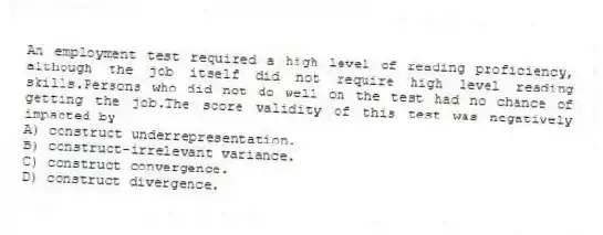 An employment test required a high level of reading proficiency, although the job itself did not require high level reading skills.Persons who did not do well on the test had no chance of getting the job.The score validity of this test was negatively impacted by
A) construct underrepresentation.
B) construct-irrelevant variance.
C) construct convergence.
D) construct divergence.