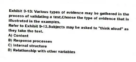 Exhibit 9-13: Various types of evidence may be gathered in the process of validating a test.Choose the type of evidence that is illustrated in the examples.
-Refer to Exhibit 9-13.Subjects may be asked to "think aloud" as they take the test.
A) Content
B) Response processes
C) Internal structure
D) Relationship with other variables