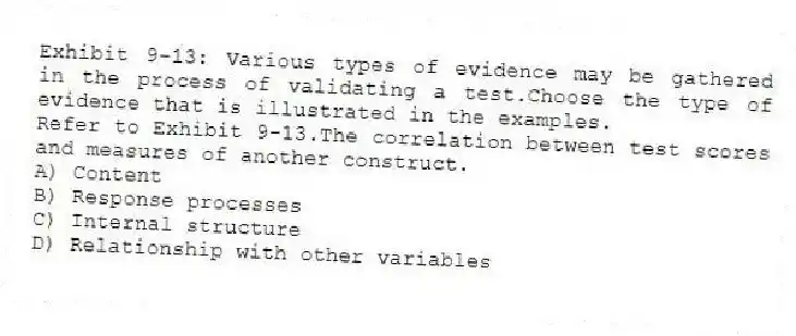 Exhibit 9-13: Various types of evidence may be gathered in the process of validating a test.Choose the type of evidence that is illustrated in the examples.
-Refer to Exhibit 9-13.The correlation between test scores and measures of another construct.
A) Content
B) Response processes
C) Internal structure
D) Relationship with other variables