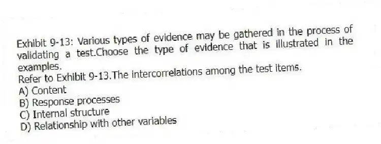 Exhibit 9-13: Various types of evidence may be gathered in the process of validating a test.Choose the type of evidence that is illustrated in the examples.
-Refer to Exhibit 9-13.The intercorrelations among the test items.
A) Content
B) Response processes
C) Internal structure
D) Relationship with other variables