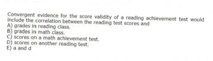 Convergent evidence for the score validity of a reading achievement test would include the correlation between the reading test scores and
A) grades in reading class.
B) grades in math class.
C) scores on a math achievement test.
D) scores on another reading test.
E) a and d