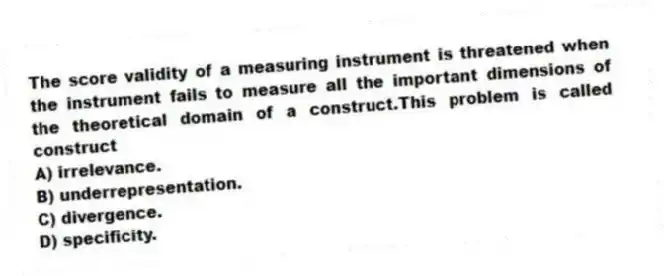 The score validity of a measuring instrument is threatened when the instrument fails to measure all the important dimensions of the theoretical domain of a construct.This problem is called construct
A) irrelevance.
B) underrepresentation.
C) divergence.
D) specificity.
