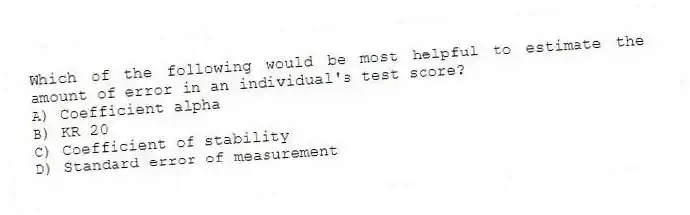 Which of the following would be most helpful to estimate the amount of error in an individual's test score?
A) Coefficient alpha
B) KR 20
C) Coefficient of stability
D) Standard error of measurement