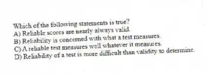 Which of the following statements is true?
A) Reliable scores are nearly always valid.
B) Reliability is concerned with what a test measures.
C) A reliable test measures well whatever it measures.
D) Reliability of a test is more difficult than validity to determine.
