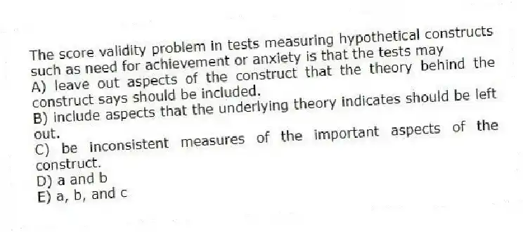 The score validity problem in tests measuring hypothetical constructs such as need for achievement or anxiety is that the tests may
A) leave out aspects of the construct that the theory behind the construct says should be included.
B) include aspects that the underlying theory indicates should be left out.
C) be inconsistent measures of the important aspects of the construct.
D) a and b
E) a, b, and c