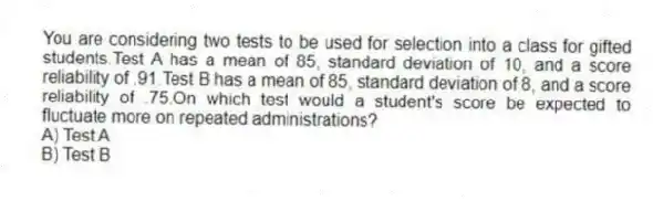 You are considering two tests to be used for selection into a class for gifted students.Test A has a mean of 85, standard deviation of 10, and a score reliability of .91.Test B has a mean of 85, standard deviation of 8, and a score reliability of .75.On which test would a student's score be expected to fluctuate more on repeated administrations?
A) Test A
B) Test B