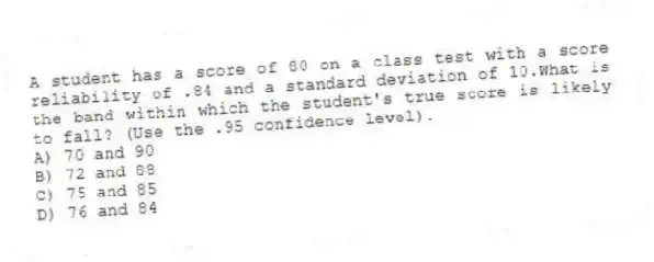 A student has a score of 80 on a class test with a score reliability of .84 and a standard deviation of 10.What is the band within which the student's true score is likely to fall? (Use the .95 confidence level).
A) 70 and 90
B) 72 and 88
C) 75 and 85
D) 76 and 84