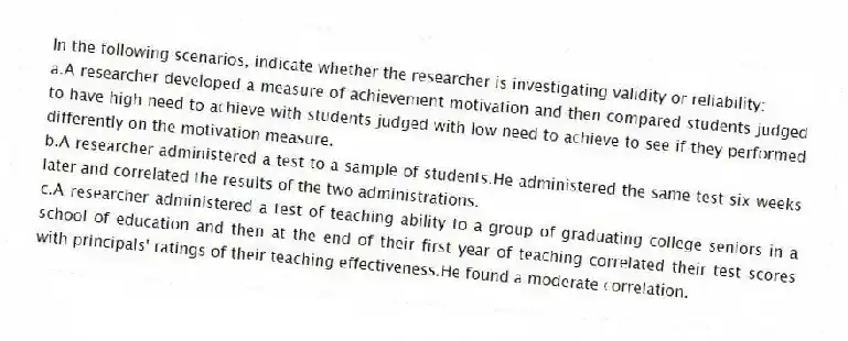 In the following scenarios, indicate whether the researcher is investigating validity or reliability:
a.A researcher developed a measure of achievement motivation and then compared students judged to have high need to achieve with students judged with low need to achieve to see if they performed differently on the motivation measure.
b.A researcher administered a test to a sample of students.He administered the same test six weeks later and correlated the results of the two administrations.
c.A researcher administered a test of teaching ability to a group of graduating college seniors in a school of education and then at the end of their first year of teaching correlated their test scores with principals' ratings of their teaching effectiveness.He found a moderate correlation.